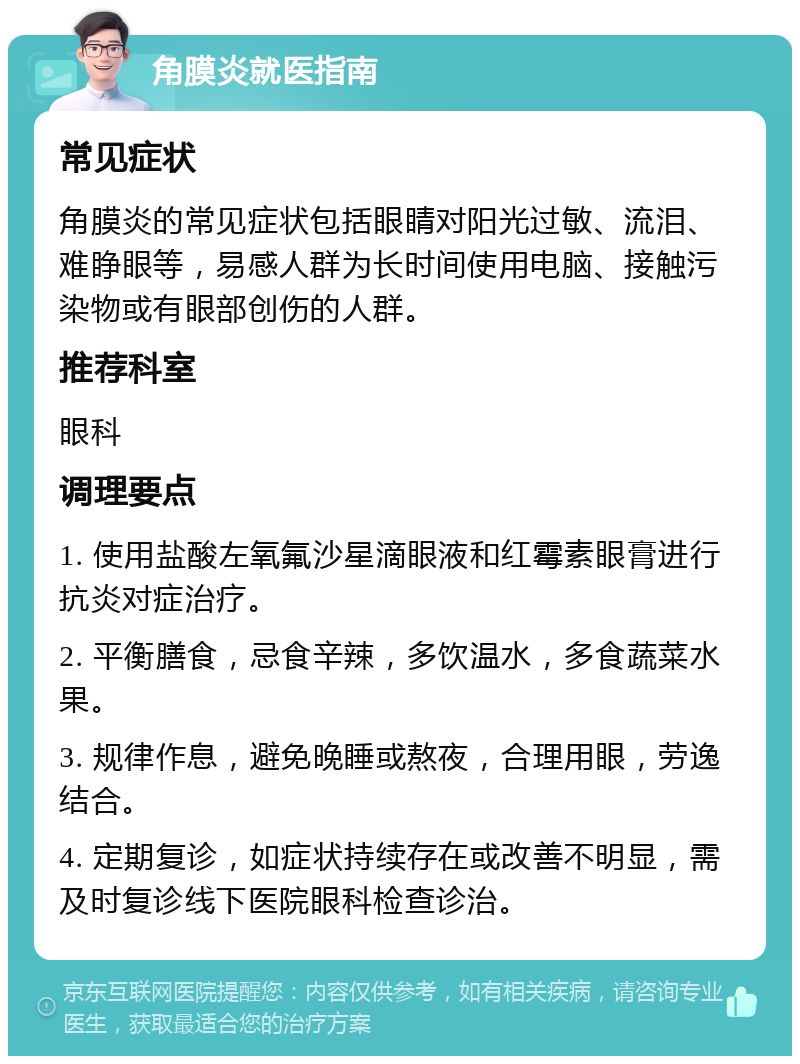 角膜炎就医指南 常见症状 角膜炎的常见症状包括眼睛对阳光过敏、流泪、难睁眼等，易感人群为长时间使用电脑、接触污染物或有眼部创伤的人群。 推荐科室 眼科 调理要点 1. 使用盐酸左氧氟沙星滴眼液和红霉素眼膏进行抗炎对症治疗。 2. 平衡膳食，忌食辛辣，多饮温水，多食蔬菜水果。 3. 规律作息，避免晚睡或熬夜，合理用眼，劳逸结合。 4. 定期复诊，如症状持续存在或改善不明显，需及时复诊线下医院眼科检查诊治。