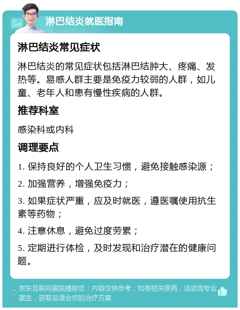 淋巴结炎就医指南 淋巴结炎常见症状 淋巴结炎的常见症状包括淋巴结肿大、疼痛、发热等。易感人群主要是免疫力较弱的人群，如儿童、老年人和患有慢性疾病的人群。 推荐科室 感染科或内科 调理要点 1. 保持良好的个人卫生习惯，避免接触感染源； 2. 加强营养，增强免疫力； 3. 如果症状严重，应及时就医，遵医嘱使用抗生素等药物； 4. 注意休息，避免过度劳累； 5. 定期进行体检，及时发现和治疗潜在的健康问题。