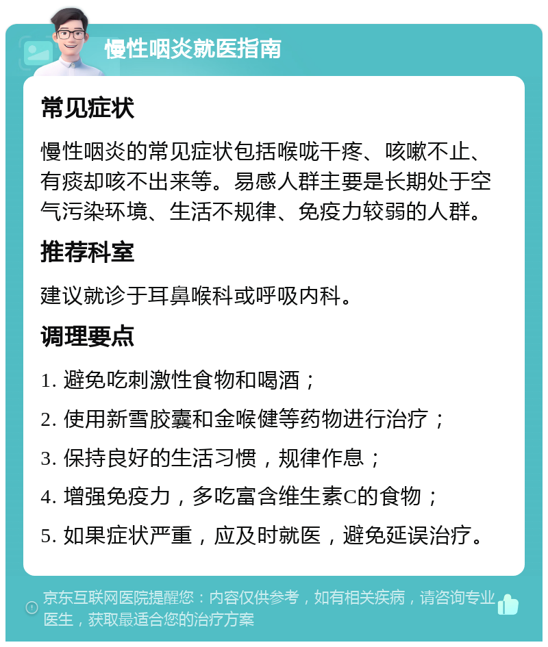 慢性咽炎就医指南 常见症状 慢性咽炎的常见症状包括喉咙干疼、咳嗽不止、有痰却咳不出来等。易感人群主要是长期处于空气污染环境、生活不规律、免疫力较弱的人群。 推荐科室 建议就诊于耳鼻喉科或呼吸内科。 调理要点 1. 避免吃刺激性食物和喝酒； 2. 使用新雪胶囊和金喉健等药物进行治疗； 3. 保持良好的生活习惯，规律作息； 4. 增强免疫力，多吃富含维生素C的食物； 5. 如果症状严重，应及时就医，避免延误治疗。