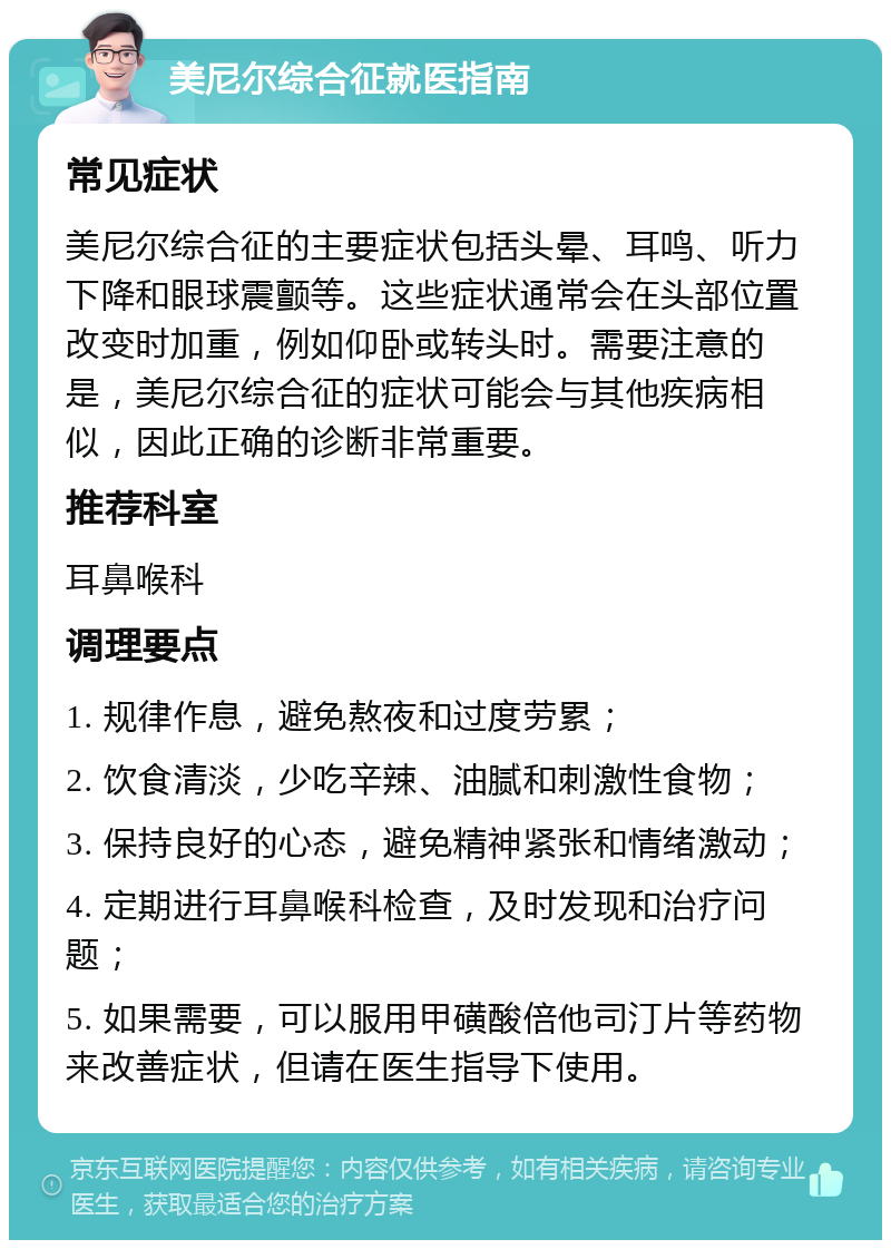 美尼尔综合征就医指南 常见症状 美尼尔综合征的主要症状包括头晕、耳鸣、听力下降和眼球震颤等。这些症状通常会在头部位置改变时加重，例如仰卧或转头时。需要注意的是，美尼尔综合征的症状可能会与其他疾病相似，因此正确的诊断非常重要。 推荐科室 耳鼻喉科 调理要点 1. 规律作息，避免熬夜和过度劳累； 2. 饮食清淡，少吃辛辣、油腻和刺激性食物； 3. 保持良好的心态，避免精神紧张和情绪激动； 4. 定期进行耳鼻喉科检查，及时发现和治疗问题； 5. 如果需要，可以服用甲磺酸倍他司汀片等药物来改善症状，但请在医生指导下使用。