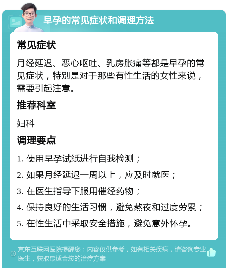 早孕的常见症状和调理方法 常见症状 月经延迟、恶心呕吐、乳房胀痛等都是早孕的常见症状，特别是对于那些有性生活的女性来说，需要引起注意。 推荐科室 妇科 调理要点 1. 使用早孕试纸进行自我检测； 2. 如果月经延迟一周以上，应及时就医； 3. 在医生指导下服用催经药物； 4. 保持良好的生活习惯，避免熬夜和过度劳累； 5. 在性生活中采取安全措施，避免意外怀孕。