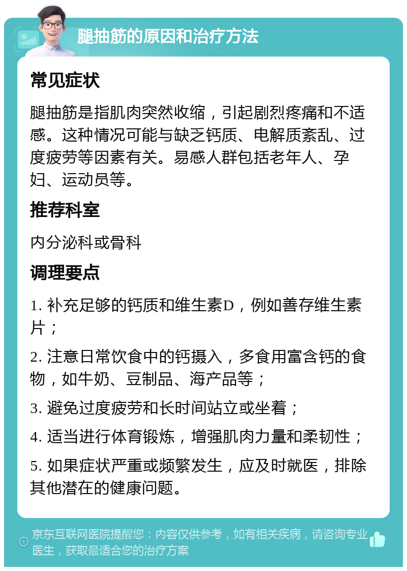 腿抽筋的原因和治疗方法 常见症状 腿抽筋是指肌肉突然收缩，引起剧烈疼痛和不适感。这种情况可能与缺乏钙质、电解质紊乱、过度疲劳等因素有关。易感人群包括老年人、孕妇、运动员等。 推荐科室 内分泌科或骨科 调理要点 1. 补充足够的钙质和维生素D，例如善存维生素片； 2. 注意日常饮食中的钙摄入，多食用富含钙的食物，如牛奶、豆制品、海产品等； 3. 避免过度疲劳和长时间站立或坐着； 4. 适当进行体育锻炼，增强肌肉力量和柔韧性； 5. 如果症状严重或频繁发生，应及时就医，排除其他潜在的健康问题。