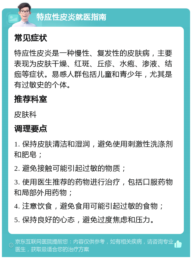 特应性皮炎就医指南 常见症状 特应性皮炎是一种慢性、复发性的皮肤病，主要表现为皮肤干燥、红斑、丘疹、水疱、渗液、结痂等症状。易感人群包括儿童和青少年，尤其是有过敏史的个体。 推荐科室 皮肤科 调理要点 1. 保持皮肤清洁和湿润，避免使用刺激性洗涤剂和肥皂； 2. 避免接触可能引起过敏的物质； 3. 使用医生推荐的药物进行治疗，包括口服药物和局部外用药物； 4. 注意饮食，避免食用可能引起过敏的食物； 5. 保持良好的心态，避免过度焦虑和压力。