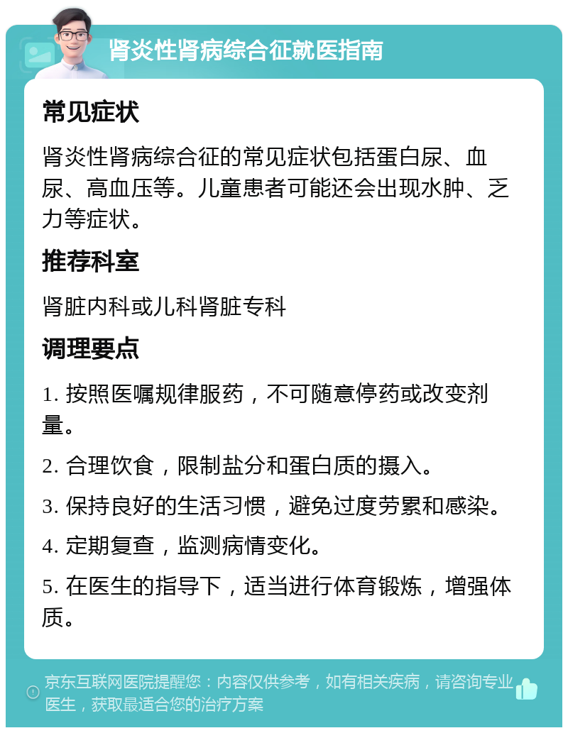 肾炎性肾病综合征就医指南 常见症状 肾炎性肾病综合征的常见症状包括蛋白尿、血尿、高血压等。儿童患者可能还会出现水肿、乏力等症状。 推荐科室 肾脏内科或儿科肾脏专科 调理要点 1. 按照医嘱规律服药，不可随意停药或改变剂量。 2. 合理饮食，限制盐分和蛋白质的摄入。 3. 保持良好的生活习惯，避免过度劳累和感染。 4. 定期复查，监测病情变化。 5. 在医生的指导下，适当进行体育锻炼，增强体质。