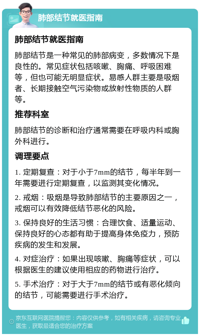 肺部结节就医指南 肺部结节就医指南 肺部结节是一种常见的肺部病变，多数情况下是良性的。常见症状包括咳嗽、胸痛、呼吸困难等，但也可能无明显症状。易感人群主要是吸烟者、长期接触空气污染物或放射性物质的人群等。 推荐科室 肺部结节的诊断和治疗通常需要在呼吸内科或胸外科进行。 调理要点 1. 定期复查：对于小于7mm的结节，每半年到一年需要进行定期复查，以监测其变化情况。 2. 戒烟：吸烟是导致肺部结节的主要原因之一，戒烟可以有效降低结节恶化的风险。 3. 保持良好的生活习惯：合理饮食、适量运动、保持良好的心态都有助于提高身体免疫力，预防疾病的发生和发展。 4. 对症治疗：如果出现咳嗽、胸痛等症状，可以根据医生的建议使用相应的药物进行治疗。 5. 手术治疗：对于大于7mm的结节或有恶化倾向的结节，可能需要进行手术治疗。