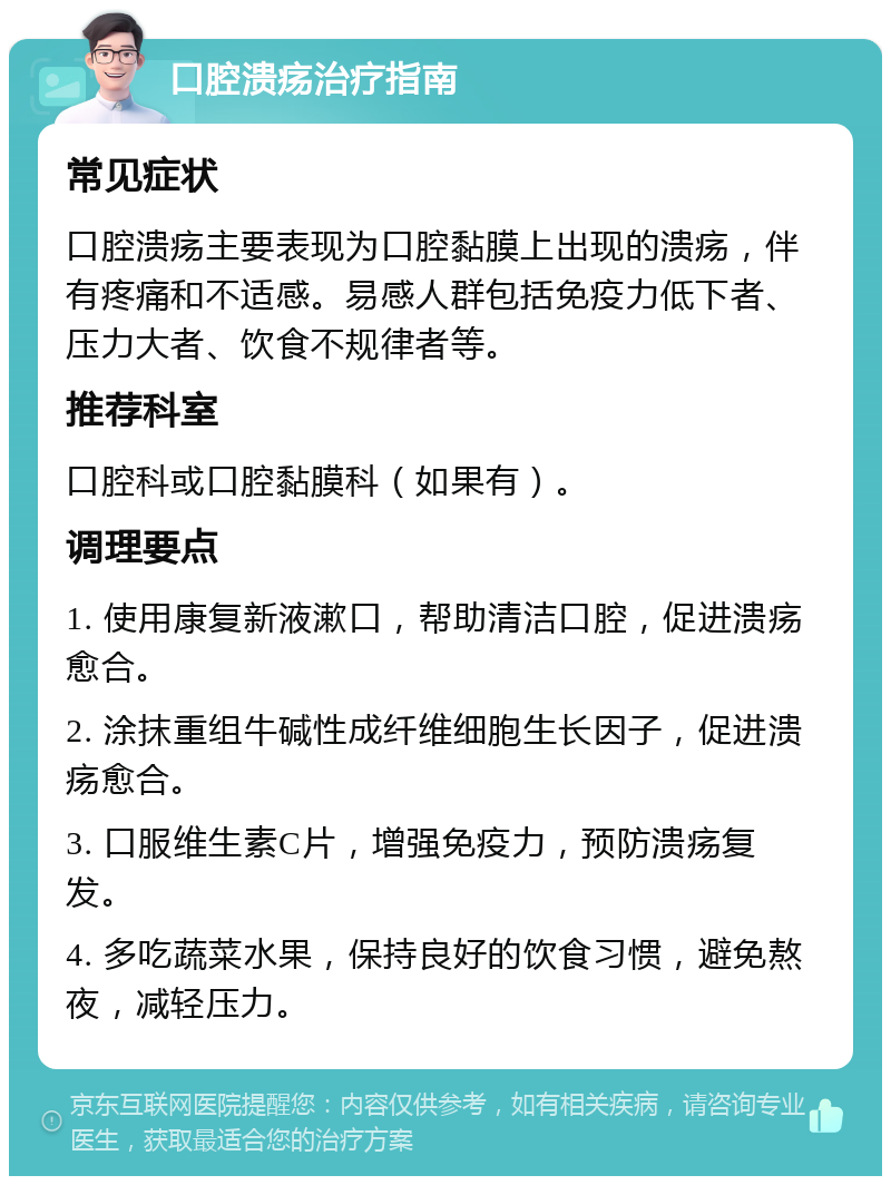 口腔溃疡治疗指南 常见症状 口腔溃疡主要表现为口腔黏膜上出现的溃疡，伴有疼痛和不适感。易感人群包括免疫力低下者、压力大者、饮食不规律者等。 推荐科室 口腔科或口腔黏膜科（如果有）。 调理要点 1. 使用康复新液漱口，帮助清洁口腔，促进溃疡愈合。 2. 涂抹重组牛碱性成纤维细胞生长因子，促进溃疡愈合。 3. 口服维生素C片，增强免疫力，预防溃疡复发。 4. 多吃蔬菜水果，保持良好的饮食习惯，避免熬夜，减轻压力。