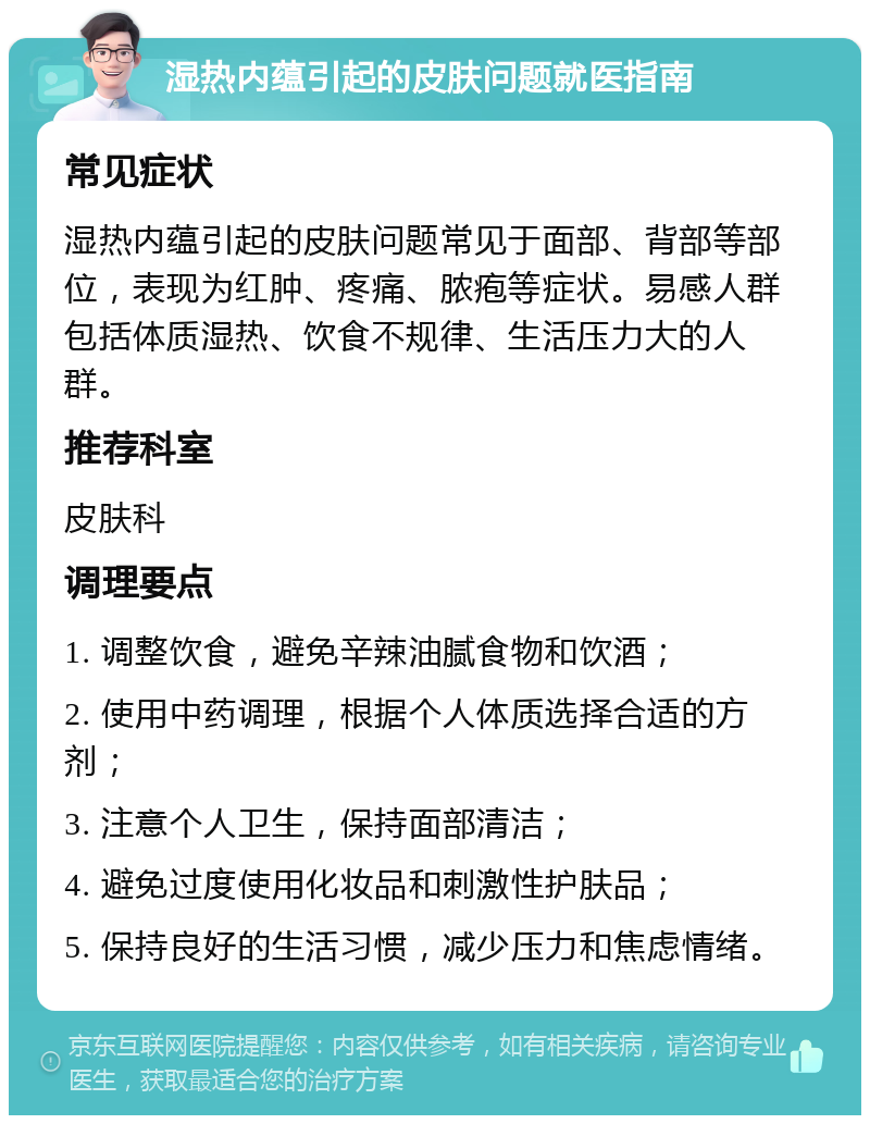 湿热内蕴引起的皮肤问题就医指南 常见症状 湿热内蕴引起的皮肤问题常见于面部、背部等部位，表现为红肿、疼痛、脓疱等症状。易感人群包括体质湿热、饮食不规律、生活压力大的人群。 推荐科室 皮肤科 调理要点 1. 调整饮食，避免辛辣油腻食物和饮酒； 2. 使用中药调理，根据个人体质选择合适的方剂； 3. 注意个人卫生，保持面部清洁； 4. 避免过度使用化妆品和刺激性护肤品； 5. 保持良好的生活习惯，减少压力和焦虑情绪。