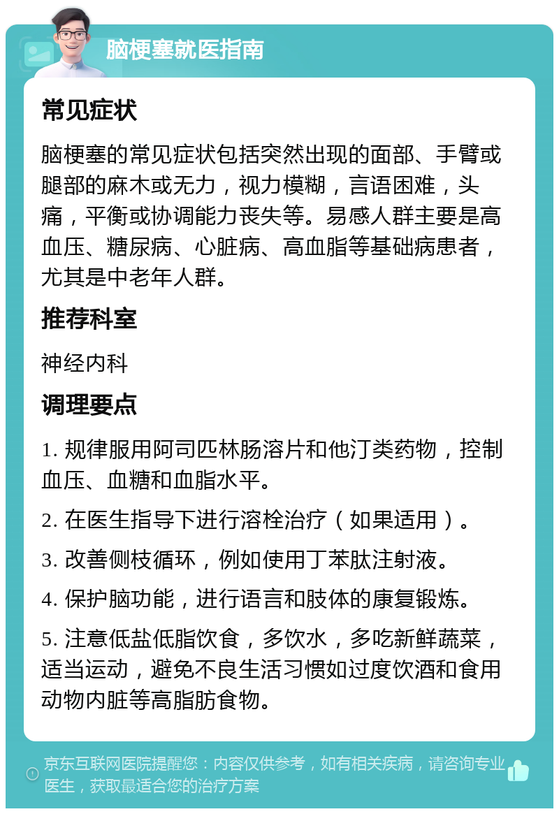 脑梗塞就医指南 常见症状 脑梗塞的常见症状包括突然出现的面部、手臂或腿部的麻木或无力，视力模糊，言语困难，头痛，平衡或协调能力丧失等。易感人群主要是高血压、糖尿病、心脏病、高血脂等基础病患者，尤其是中老年人群。 推荐科室 神经内科 调理要点 1. 规律服用阿司匹林肠溶片和他汀类药物，控制血压、血糖和血脂水平。 2. 在医生指导下进行溶栓治疗（如果适用）。 3. 改善侧枝循环，例如使用丁苯肽注射液。 4. 保护脑功能，进行语言和肢体的康复锻炼。 5. 注意低盐低脂饮食，多饮水，多吃新鲜蔬菜，适当运动，避免不良生活习惯如过度饮酒和食用动物内脏等高脂肪食物。