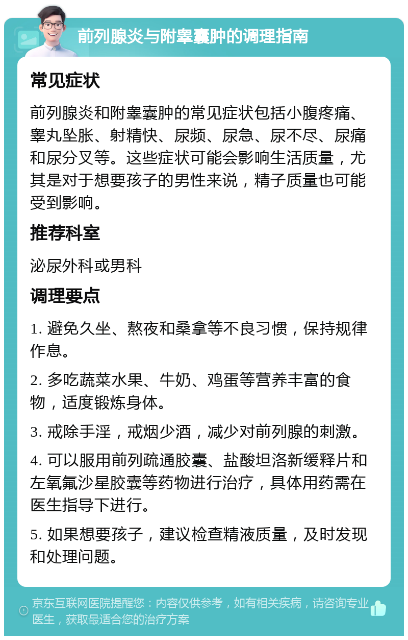 前列腺炎与附睾囊肿的调理指南 常见症状 前列腺炎和附睾囊肿的常见症状包括小腹疼痛、睾丸坠胀、射精快、尿频、尿急、尿不尽、尿痛和尿分叉等。这些症状可能会影响生活质量，尤其是对于想要孩子的男性来说，精子质量也可能受到影响。 推荐科室 泌尿外科或男科 调理要点 1. 避免久坐、熬夜和桑拿等不良习惯，保持规律作息。 2. 多吃蔬菜水果、牛奶、鸡蛋等营养丰富的食物，适度锻炼身体。 3. 戒除手淫，戒烟少酒，减少对前列腺的刺激。 4. 可以服用前列疏通胶囊、盐酸坦洛新缓释片和左氧氟沙星胶囊等药物进行治疗，具体用药需在医生指导下进行。 5. 如果想要孩子，建议检查精液质量，及时发现和处理问题。