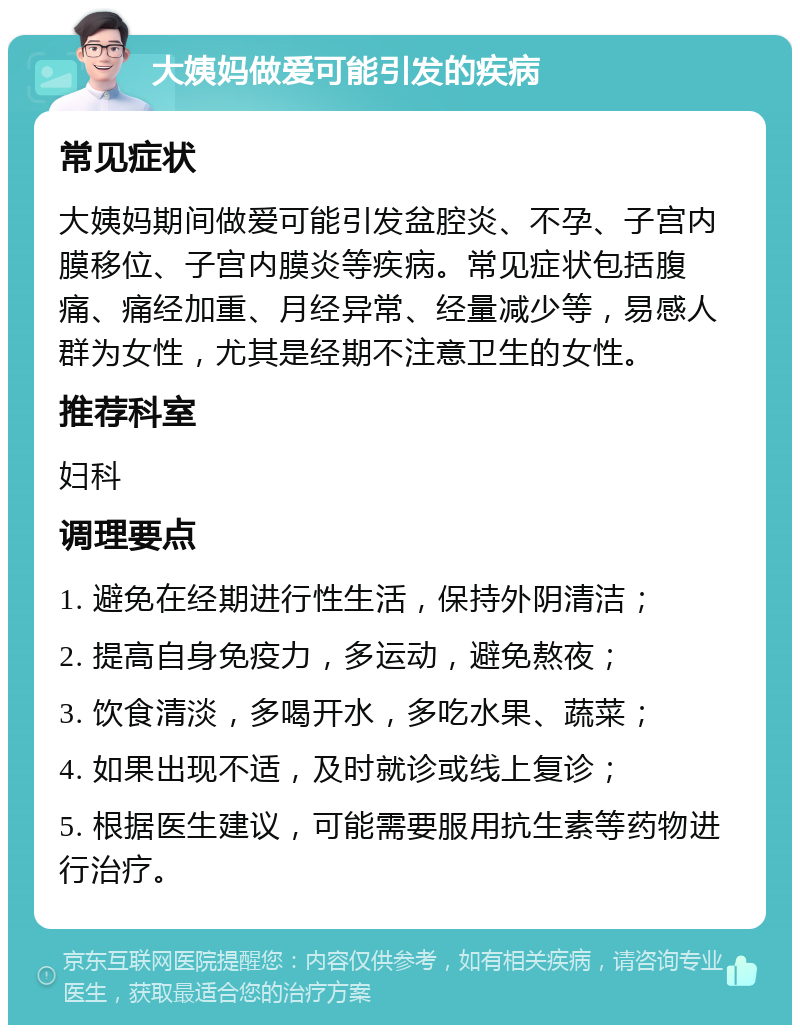 大姨妈做爱可能引发的疾病 常见症状 大姨妈期间做爱可能引发盆腔炎、不孕、子宫内膜移位、子宫内膜炎等疾病。常见症状包括腹痛、痛经加重、月经异常、经量减少等，易感人群为女性，尤其是经期不注意卫生的女性。 推荐科室 妇科 调理要点 1. 避免在经期进行性生活，保持外阴清洁； 2. 提高自身免疫力，多运动，避免熬夜； 3. 饮食清淡，多喝开水，多吃水果、蔬菜； 4. 如果出现不适，及时就诊或线上复诊； 5. 根据医生建议，可能需要服用抗生素等药物进行治疗。