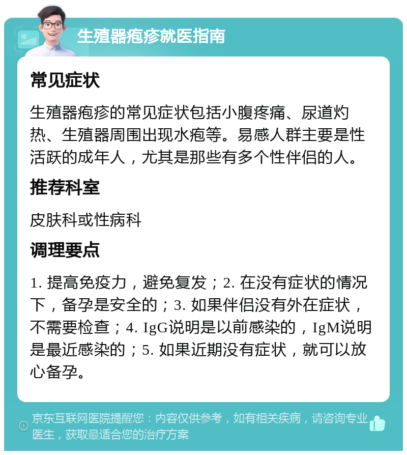 生殖器疱疹就医指南 常见症状 生殖器疱疹的常见症状包括小腹疼痛、尿道灼热、生殖器周围出现水疱等。易感人群主要是性活跃的成年人，尤其是那些有多个性伴侣的人。 推荐科室 皮肤科或性病科 调理要点 1. 提高免疫力，避免复发；2. 在没有症状的情况下，备孕是安全的；3. 如果伴侣没有外在症状，不需要检查；4. IgG说明是以前感染的，IgM说明是最近感染的；5. 如果近期没有症状，就可以放心备孕。