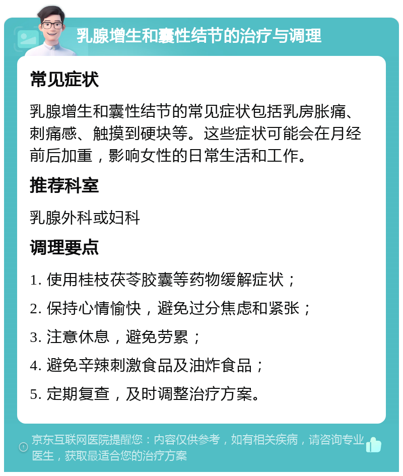 乳腺增生和囊性结节的治疗与调理 常见症状 乳腺增生和囊性结节的常见症状包括乳房胀痛、刺痛感、触摸到硬块等。这些症状可能会在月经前后加重，影响女性的日常生活和工作。 推荐科室 乳腺外科或妇科 调理要点 1. 使用桂枝茯苓胶囊等药物缓解症状； 2. 保持心情愉快，避免过分焦虑和紧张； 3. 注意休息，避免劳累； 4. 避免辛辣刺激食品及油炸食品； 5. 定期复查，及时调整治疗方案。