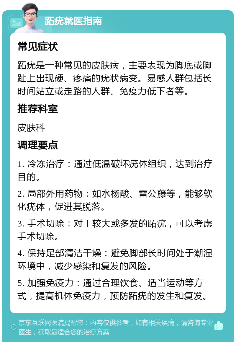 跖疣就医指南 常见症状 跖疣是一种常见的皮肤病，主要表现为脚底或脚趾上出现硬、疼痛的疣状病变。易感人群包括长时间站立或走路的人群、免疫力低下者等。 推荐科室 皮肤科 调理要点 1. 冷冻治疗：通过低温破坏疣体组织，达到治疗目的。 2. 局部外用药物：如水杨酸、雷公藤等，能够软化疣体，促进其脱落。 3. 手术切除：对于较大或多发的跖疣，可以考虑手术切除。 4. 保持足部清洁干燥：避免脚部长时间处于潮湿环境中，减少感染和复发的风险。 5. 加强免疫力：通过合理饮食、适当运动等方式，提高机体免疫力，预防跖疣的发生和复发。