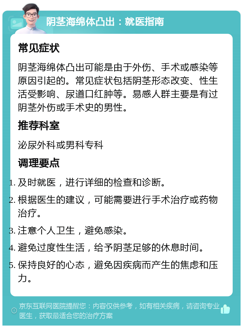 阴茎海绵体凸出：就医指南 常见症状 阴茎海绵体凸出可能是由于外伤、手术或感染等原因引起的。常见症状包括阴茎形态改变、性生活受影响、尿道口红肿等。易感人群主要是有过阴茎外伤或手术史的男性。 推荐科室 泌尿外科或男科专科 调理要点 及时就医，进行详细的检查和诊断。 根据医生的建议，可能需要进行手术治疗或药物治疗。 注意个人卫生，避免感染。 避免过度性生活，给予阴茎足够的休息时间。 保持良好的心态，避免因疾病而产生的焦虑和压力。