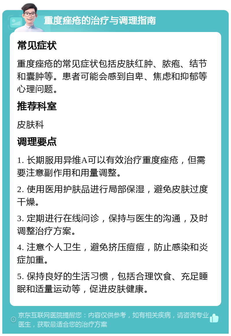 重度痤疮的治疗与调理指南 常见症状 重度痤疮的常见症状包括皮肤红肿、脓疱、结节和囊肿等。患者可能会感到自卑、焦虑和抑郁等心理问题。 推荐科室 皮肤科 调理要点 1. 长期服用异维A可以有效治疗重度痤疮，但需要注意副作用和用量调整。 2. 使用医用护肤品进行局部保湿，避免皮肤过度干燥。 3. 定期进行在线问诊，保持与医生的沟通，及时调整治疗方案。 4. 注意个人卫生，避免挤压痘痘，防止感染和炎症加重。 5. 保持良好的生活习惯，包括合理饮食、充足睡眠和适量运动等，促进皮肤健康。