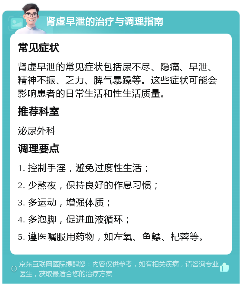 肾虚早泄的治疗与调理指南 常见症状 肾虚早泄的常见症状包括尿不尽、隐痛、早泄、精神不振、乏力、脾气暴躁等。这些症状可能会影响患者的日常生活和性生活质量。 推荐科室 泌尿外科 调理要点 1. 控制手淫，避免过度性生活； 2. 少熬夜，保持良好的作息习惯； 3. 多运动，增强体质； 4. 多泡脚，促进血液循环； 5. 遵医嘱服用药物，如左氧、鱼鳔、杞蓉等。