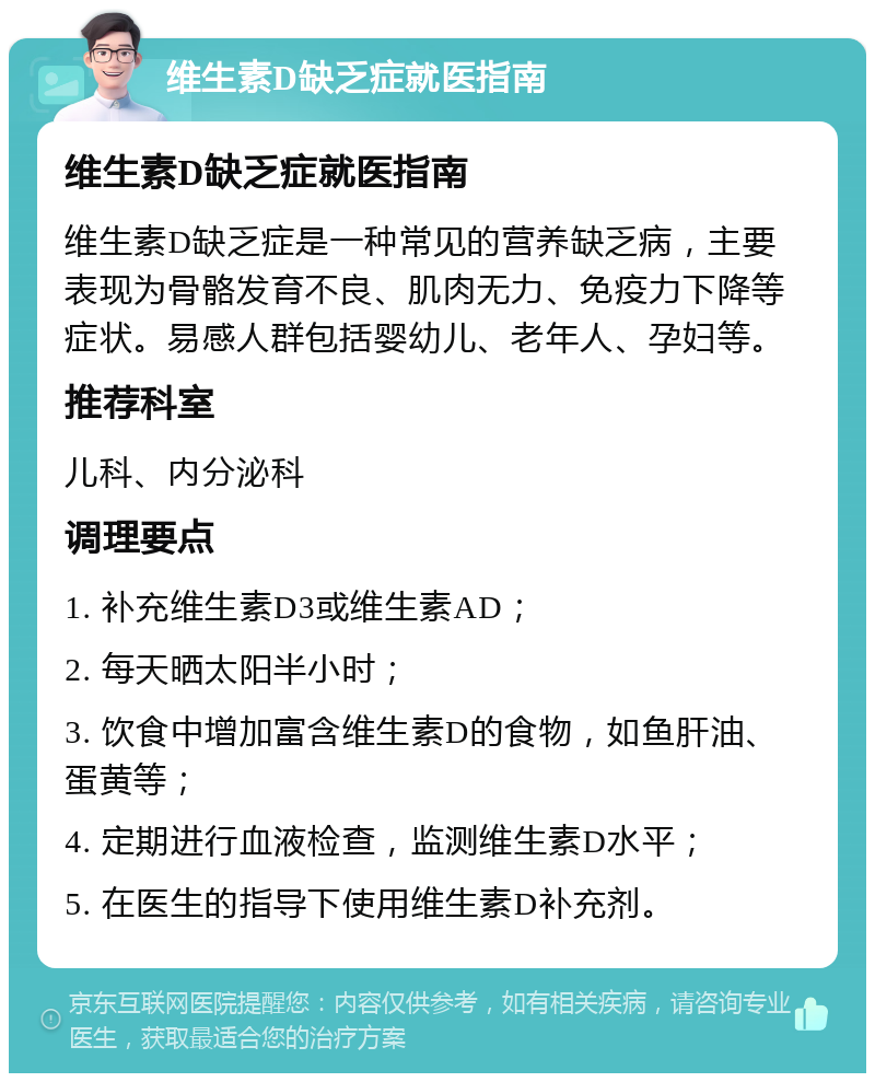 维生素D缺乏症就医指南 维生素D缺乏症就医指南 维生素D缺乏症是一种常见的营养缺乏病，主要表现为骨骼发育不良、肌肉无力、免疫力下降等症状。易感人群包括婴幼儿、老年人、孕妇等。 推荐科室 儿科、内分泌科 调理要点 1. 补充维生素D3或维生素AD； 2. 每天晒太阳半小时； 3. 饮食中增加富含维生素D的食物，如鱼肝油、蛋黄等； 4. 定期进行血液检查，监测维生素D水平； 5. 在医生的指导下使用维生素D补充剂。