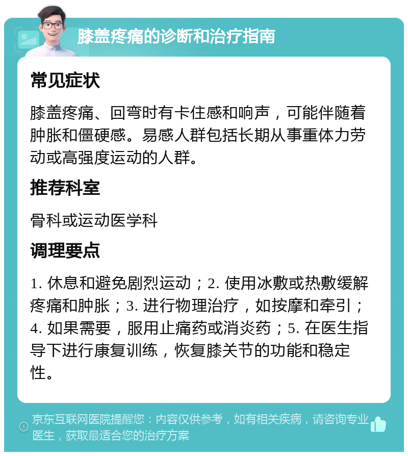 膝盖疼痛的诊断和治疗指南 常见症状 膝盖疼痛、回弯时有卡住感和响声，可能伴随着肿胀和僵硬感。易感人群包括长期从事重体力劳动或高强度运动的人群。 推荐科室 骨科或运动医学科 调理要点 1. 休息和避免剧烈运动；2. 使用冰敷或热敷缓解疼痛和肿胀；3. 进行物理治疗，如按摩和牵引；4. 如果需要，服用止痛药或消炎药；5. 在医生指导下进行康复训练，恢复膝关节的功能和稳定性。