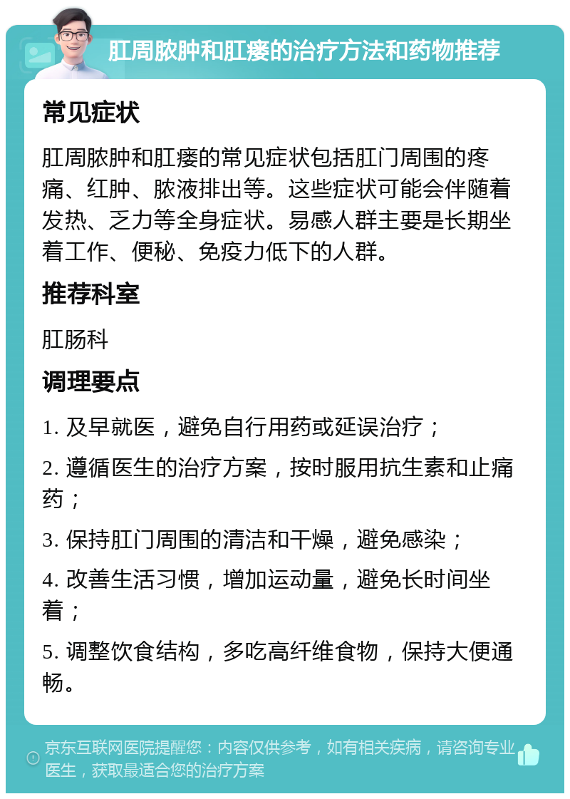 肛周脓肿和肛瘘的治疗方法和药物推荐 常见症状 肛周脓肿和肛瘘的常见症状包括肛门周围的疼痛、红肿、脓液排出等。这些症状可能会伴随着发热、乏力等全身症状。易感人群主要是长期坐着工作、便秘、免疫力低下的人群。 推荐科室 肛肠科 调理要点 1. 及早就医，避免自行用药或延误治疗； 2. 遵循医生的治疗方案，按时服用抗生素和止痛药； 3. 保持肛门周围的清洁和干燥，避免感染； 4. 改善生活习惯，增加运动量，避免长时间坐着； 5. 调整饮食结构，多吃高纤维食物，保持大便通畅。