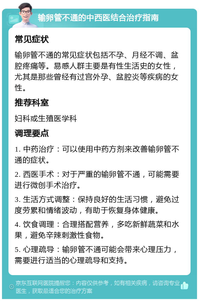 输卵管不通的中西医结合治疗指南 常见症状 输卵管不通的常见症状包括不孕、月经不调、盆腔疼痛等。易感人群主要是有性生活史的女性，尤其是那些曾经有过宫外孕、盆腔炎等疾病的女性。 推荐科室 妇科或生殖医学科 调理要点 1. 中药治疗：可以使用中药方剂来改善输卵管不通的症状。 2. 西医手术：对于严重的输卵管不通，可能需要进行微创手术治疗。 3. 生活方式调整：保持良好的生活习惯，避免过度劳累和情绪波动，有助于恢复身体健康。 4. 饮食调理：合理搭配营养，多吃新鲜蔬菜和水果，避免辛辣刺激性食物。 5. 心理疏导：输卵管不通可能会带来心理压力，需要进行适当的心理疏导和支持。