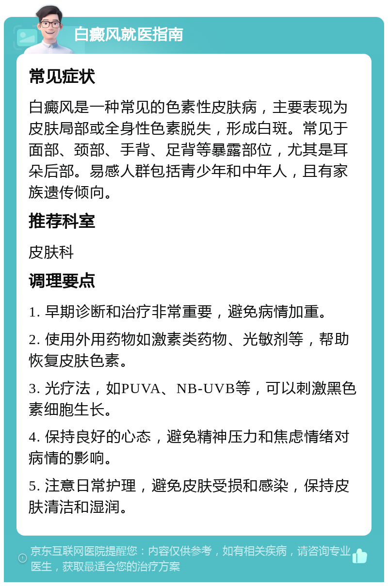 白癜风就医指南 常见症状 白癜风是一种常见的色素性皮肤病，主要表现为皮肤局部或全身性色素脱失，形成白斑。常见于面部、颈部、手背、足背等暴露部位，尤其是耳朵后部。易感人群包括青少年和中年人，且有家族遗传倾向。 推荐科室 皮肤科 调理要点 1. 早期诊断和治疗非常重要，避免病情加重。 2. 使用外用药物如激素类药物、光敏剂等，帮助恢复皮肤色素。 3. 光疗法，如PUVA、NB-UVB等，可以刺激黑色素细胞生长。 4. 保持良好的心态，避免精神压力和焦虑情绪对病情的影响。 5. 注意日常护理，避免皮肤受损和感染，保持皮肤清洁和湿润。