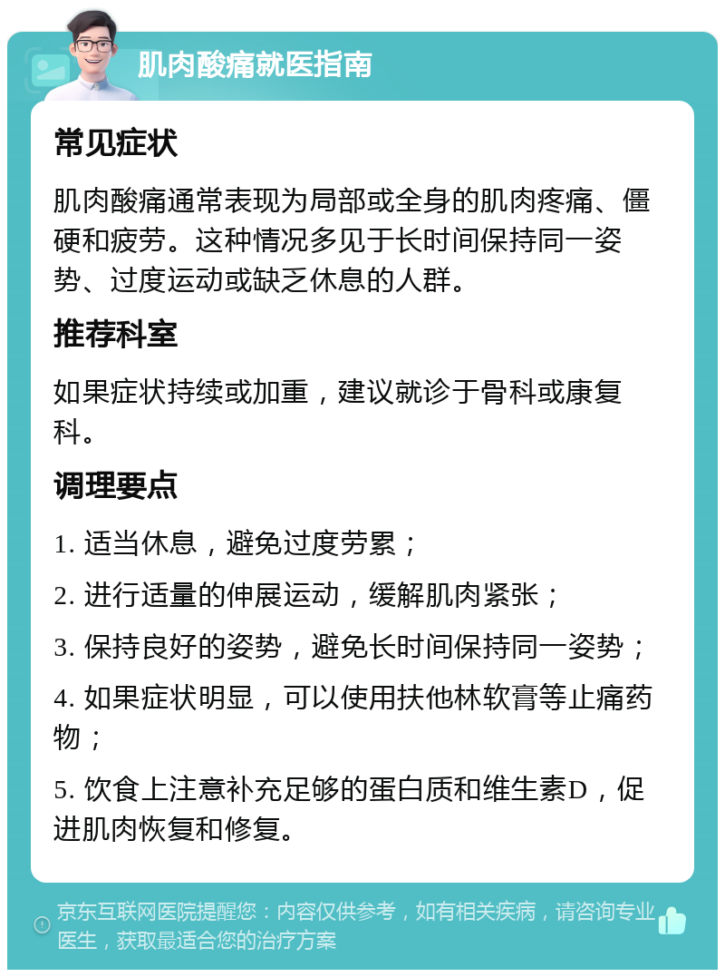 肌肉酸痛就医指南 常见症状 肌肉酸痛通常表现为局部或全身的肌肉疼痛、僵硬和疲劳。这种情况多见于长时间保持同一姿势、过度运动或缺乏休息的人群。 推荐科室 如果症状持续或加重，建议就诊于骨科或康复科。 调理要点 1. 适当休息，避免过度劳累； 2. 进行适量的伸展运动，缓解肌肉紧张； 3. 保持良好的姿势，避免长时间保持同一姿势； 4. 如果症状明显，可以使用扶他林软膏等止痛药物； 5. 饮食上注意补充足够的蛋白质和维生素D，促进肌肉恢复和修复。