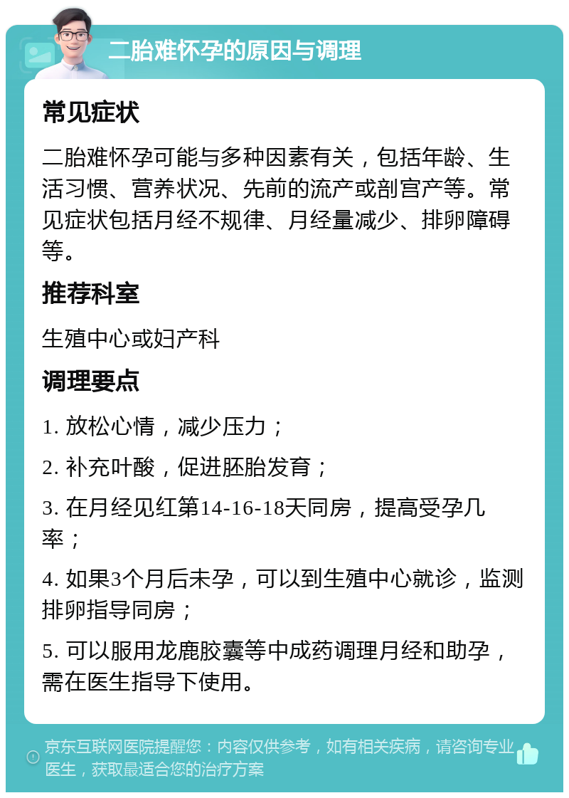 二胎难怀孕的原因与调理 常见症状 二胎难怀孕可能与多种因素有关，包括年龄、生活习惯、营养状况、先前的流产或剖宫产等。常见症状包括月经不规律、月经量减少、排卵障碍等。 推荐科室 生殖中心或妇产科 调理要点 1. 放松心情，减少压力； 2. 补充叶酸，促进胚胎发育； 3. 在月经见红第14-16-18天同房，提高受孕几率； 4. 如果3个月后未孕，可以到生殖中心就诊，监测排卵指导同房； 5. 可以服用龙鹿胶囊等中成药调理月经和助孕，需在医生指导下使用。