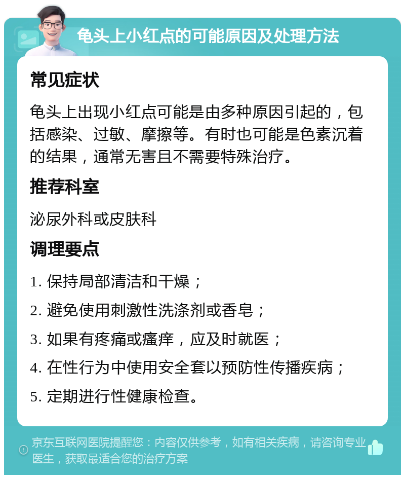 龟头上小红点的可能原因及处理方法 常见症状 龟头上出现小红点可能是由多种原因引起的，包括感染、过敏、摩擦等。有时也可能是色素沉着的结果，通常无害且不需要特殊治疗。 推荐科室 泌尿外科或皮肤科 调理要点 1. 保持局部清洁和干燥； 2. 避免使用刺激性洗涤剂或香皂； 3. 如果有疼痛或瘙痒，应及时就医； 4. 在性行为中使用安全套以预防性传播疾病； 5. 定期进行性健康检查。