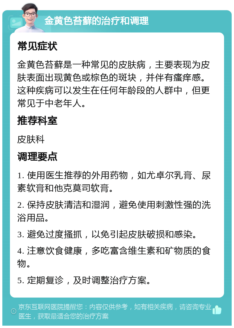 金黄色苔藓的治疗和调理 常见症状 金黄色苔藓是一种常见的皮肤病，主要表现为皮肤表面出现黄色或棕色的斑块，并伴有瘙痒感。这种疾病可以发生在任何年龄段的人群中，但更常见于中老年人。 推荐科室 皮肤科 调理要点 1. 使用医生推荐的外用药物，如尤卓尔乳膏、尿素软膏和他克莫司软膏。 2. 保持皮肤清洁和湿润，避免使用刺激性强的洗浴用品。 3. 避免过度搔抓，以免引起皮肤破损和感染。 4. 注意饮食健康，多吃富含维生素和矿物质的食物。 5. 定期复诊，及时调整治疗方案。