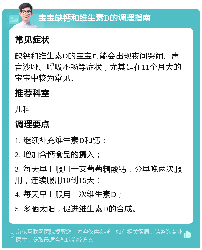 宝宝缺钙和维生素D的调理指南 常见症状 缺钙和维生素D的宝宝可能会出现夜间哭闹、声音沙哑、呼吸不畅等症状，尤其是在11个月大的宝宝中较为常见。 推荐科室 儿科 调理要点 1. 继续补充维生素D和钙； 2. 增加含钙食品的摄入； 3. 每天早上服用一支葡萄糖酸钙，分早晚两次服用，连续服用10到15天； 4. 每天早上服用一次维生素D； 5. 多晒太阳，促进维生素D的合成。