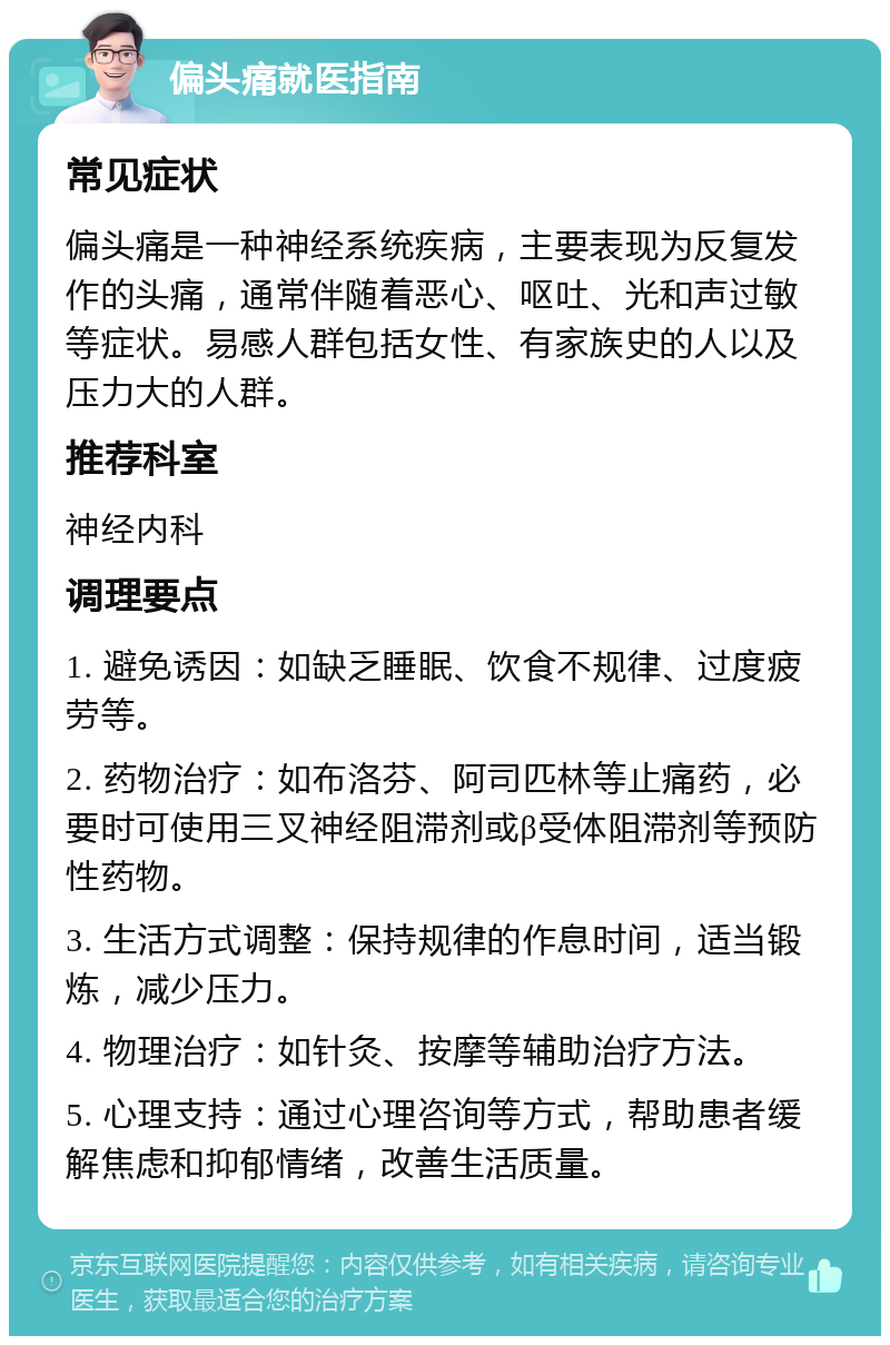 偏头痛就医指南 常见症状 偏头痛是一种神经系统疾病，主要表现为反复发作的头痛，通常伴随着恶心、呕吐、光和声过敏等症状。易感人群包括女性、有家族史的人以及压力大的人群。 推荐科室 神经内科 调理要点 1. 避免诱因：如缺乏睡眠、饮食不规律、过度疲劳等。 2. 药物治疗：如布洛芬、阿司匹林等止痛药，必要时可使用三叉神经阻滞剂或β受体阻滞剂等预防性药物。 3. 生活方式调整：保持规律的作息时间，适当锻炼，减少压力。 4. 物理治疗：如针灸、按摩等辅助治疗方法。 5. 心理支持：通过心理咨询等方式，帮助患者缓解焦虑和抑郁情绪，改善生活质量。