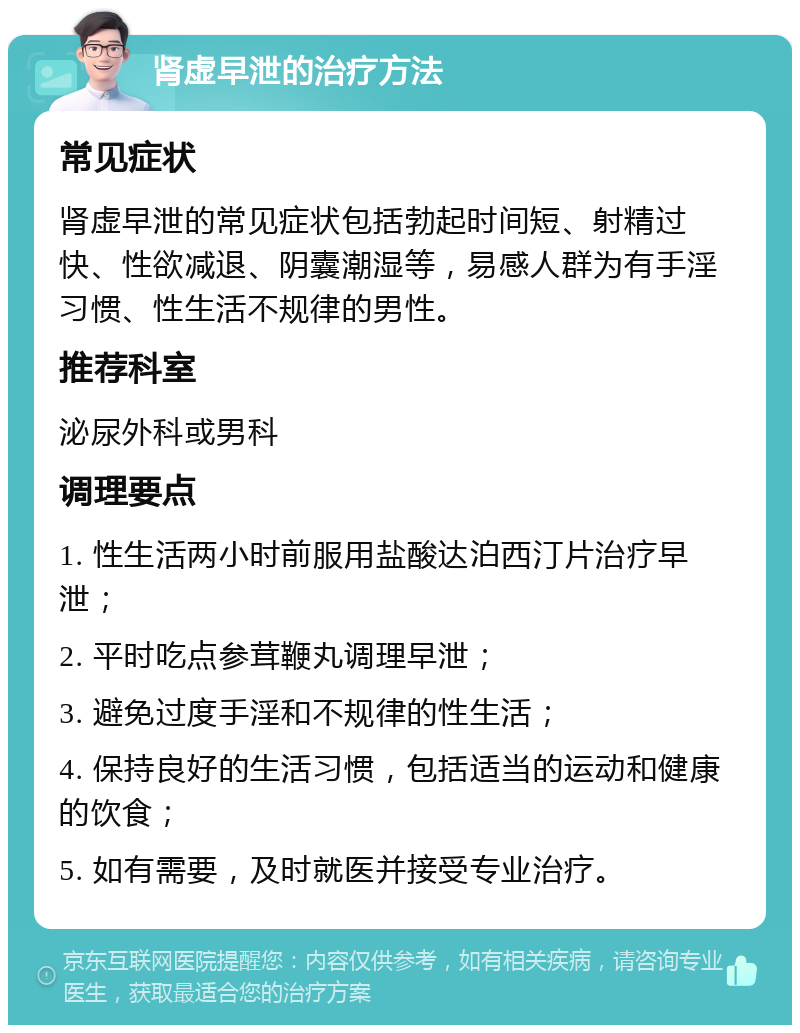 肾虚早泄的治疗方法 常见症状 肾虚早泄的常见症状包括勃起时间短、射精过快、性欲减退、阴囊潮湿等，易感人群为有手淫习惯、性生活不规律的男性。 推荐科室 泌尿外科或男科 调理要点 1. 性生活两小时前服用盐酸达泊西汀片治疗早泄； 2. 平时吃点参茸鞭丸调理早泄； 3. 避免过度手淫和不规律的性生活； 4. 保持良好的生活习惯，包括适当的运动和健康的饮食； 5. 如有需要，及时就医并接受专业治疗。