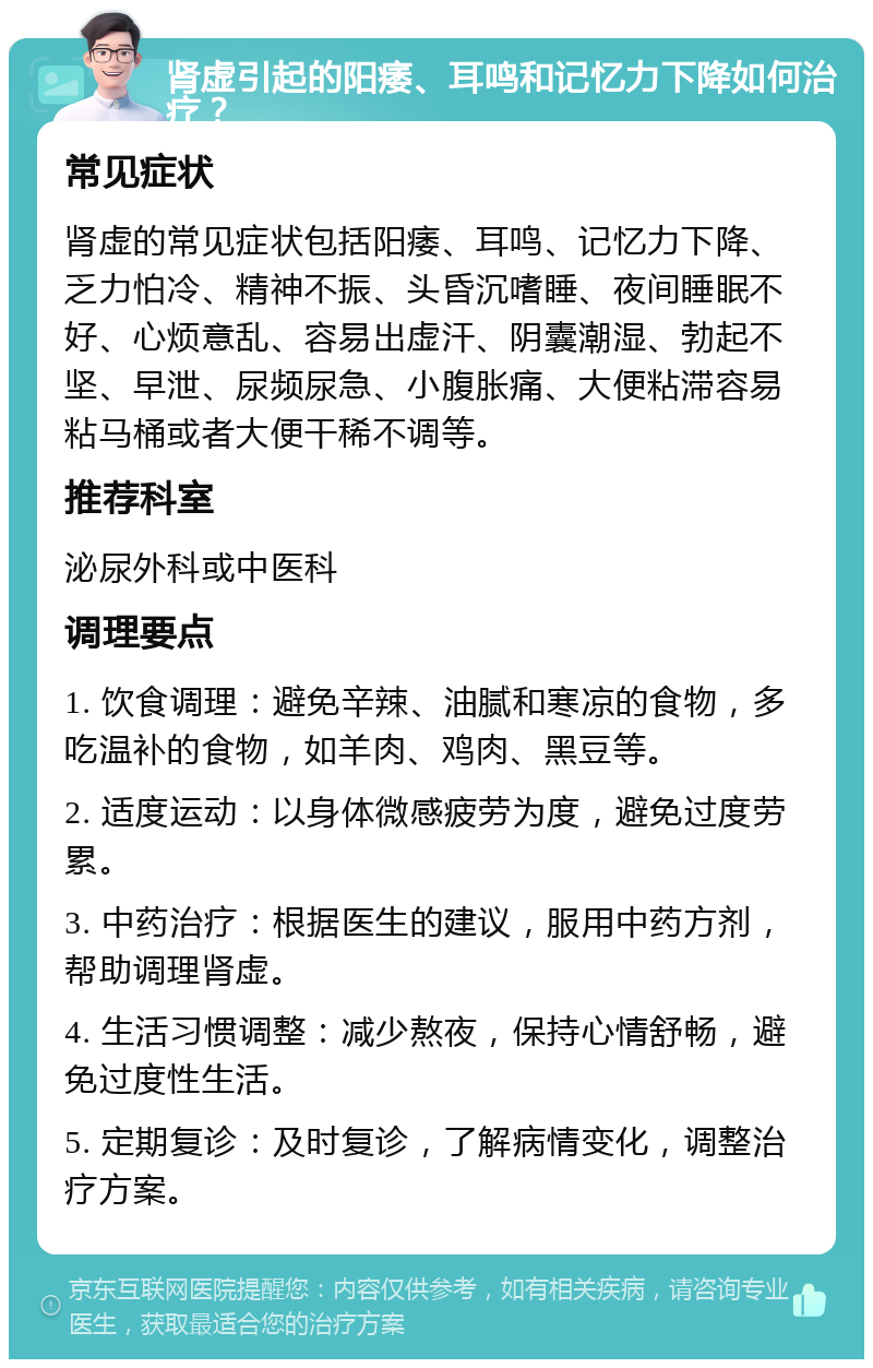 肾虚引起的阳痿、耳鸣和记忆力下降如何治疗？ 常见症状 肾虚的常见症状包括阳痿、耳鸣、记忆力下降、乏力怕冷、精神不振、头昏沉嗜睡、夜间睡眠不好、心烦意乱、容易出虚汗、阴囊潮湿、勃起不坚、早泄、尿频尿急、小腹胀痛、大便粘滞容易粘马桶或者大便干稀不调等。 推荐科室 泌尿外科或中医科 调理要点 1. 饮食调理：避免辛辣、油腻和寒凉的食物，多吃温补的食物，如羊肉、鸡肉、黑豆等。 2. 适度运动：以身体微感疲劳为度，避免过度劳累。 3. 中药治疗：根据医生的建议，服用中药方剂，帮助调理肾虚。 4. 生活习惯调整：减少熬夜，保持心情舒畅，避免过度性生活。 5. 定期复诊：及时复诊，了解病情变化，调整治疗方案。