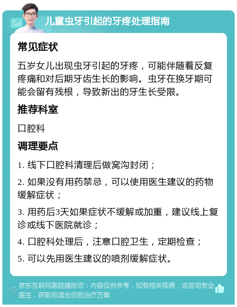 儿童虫牙引起的牙疼处理指南 常见症状 五岁女儿出现虫牙引起的牙疼，可能伴随着反复疼痛和对后期牙齿生长的影响。虫牙在换牙期可能会留有残根，导致新出的牙生长受限。 推荐科室 口腔科 调理要点 1. 线下口腔科清理后做窝沟封闭； 2. 如果没有用药禁忌，可以使用医生建议的药物缓解症状； 3. 用药后3天如果症状不缓解或加重，建议线上复诊或线下医院就诊； 4. 口腔科处理后，注意口腔卫生，定期检查； 5. 可以先用医生建议的喷剂缓解症状。