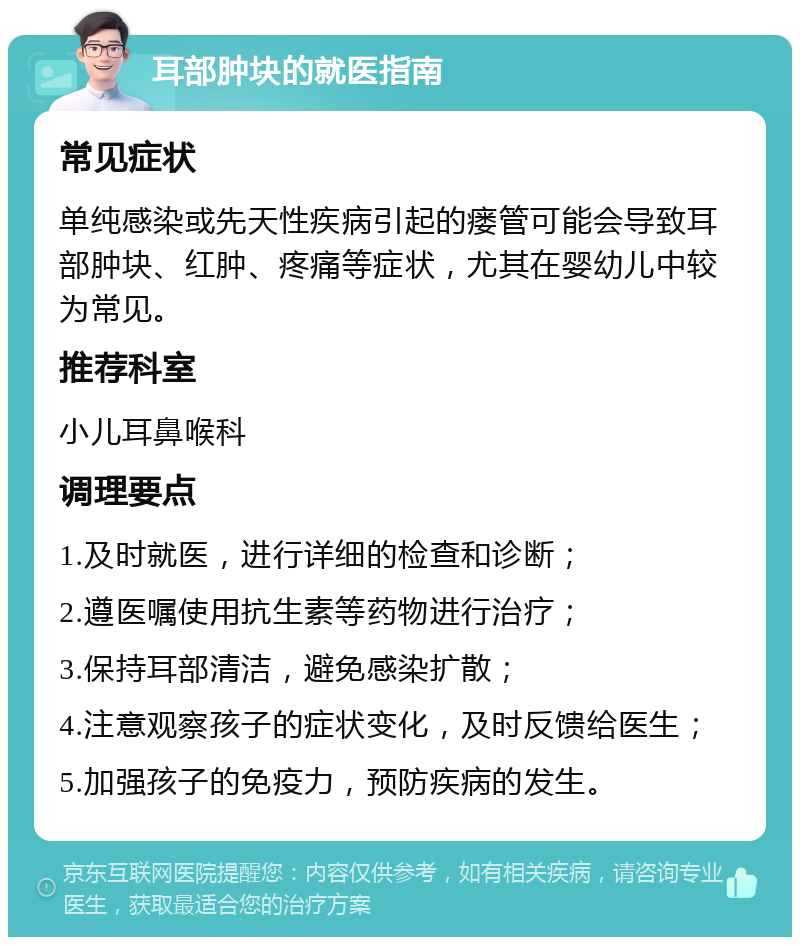 耳部肿块的就医指南 常见症状 单纯感染或先天性疾病引起的瘘管可能会导致耳部肿块、红肿、疼痛等症状，尤其在婴幼儿中较为常见。 推荐科室 小儿耳鼻喉科 调理要点 1.及时就医，进行详细的检查和诊断； 2.遵医嘱使用抗生素等药物进行治疗； 3.保持耳部清洁，避免感染扩散； 4.注意观察孩子的症状变化，及时反馈给医生； 5.加强孩子的免疫力，预防疾病的发生。