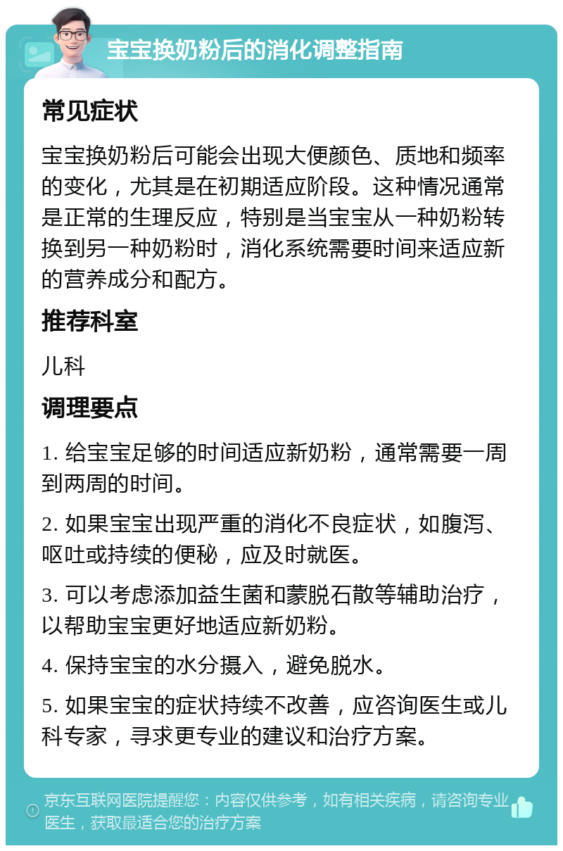 宝宝换奶粉后的消化调整指南 常见症状 宝宝换奶粉后可能会出现大便颜色、质地和频率的变化，尤其是在初期适应阶段。这种情况通常是正常的生理反应，特别是当宝宝从一种奶粉转换到另一种奶粉时，消化系统需要时间来适应新的营养成分和配方。 推荐科室 儿科 调理要点 1. 给宝宝足够的时间适应新奶粉，通常需要一周到两周的时间。 2. 如果宝宝出现严重的消化不良症状，如腹泻、呕吐或持续的便秘，应及时就医。 3. 可以考虑添加益生菌和蒙脱石散等辅助治疗，以帮助宝宝更好地适应新奶粉。 4. 保持宝宝的水分摄入，避免脱水。 5. 如果宝宝的症状持续不改善，应咨询医生或儿科专家，寻求更专业的建议和治疗方案。