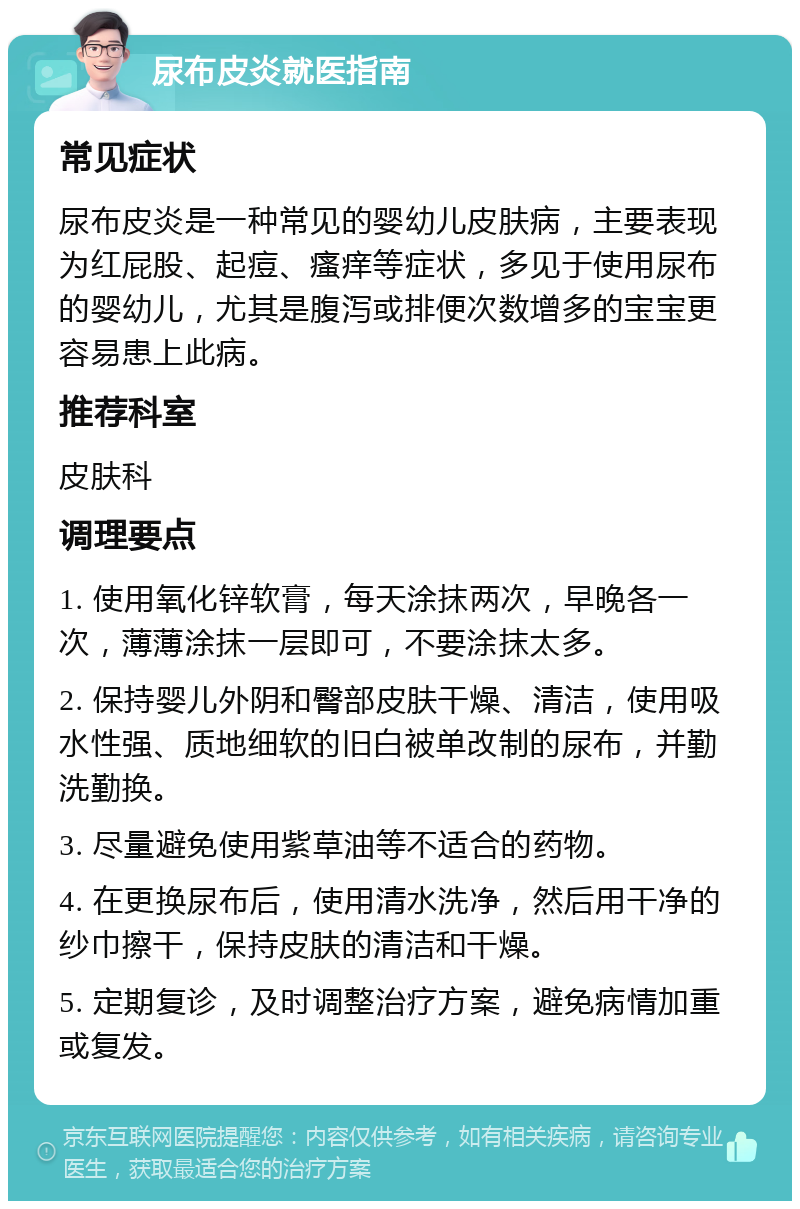 尿布皮炎就医指南 常见症状 尿布皮炎是一种常见的婴幼儿皮肤病，主要表现为红屁股、起痘、瘙痒等症状，多见于使用尿布的婴幼儿，尤其是腹泻或排便次数增多的宝宝更容易患上此病。 推荐科室 皮肤科 调理要点 1. 使用氧化锌软膏，每天涂抹两次，早晚各一次，薄薄涂抹一层即可，不要涂抹太多。 2. 保持婴儿外阴和臀部皮肤干燥、清洁，使用吸水性强、质地细软的旧白被单改制的尿布，并勤洗勤换。 3. 尽量避免使用紫草油等不适合的药物。 4. 在更换尿布后，使用清水洗净，然后用干净的纱巾擦干，保持皮肤的清洁和干燥。 5. 定期复诊，及时调整治疗方案，避免病情加重或复发。