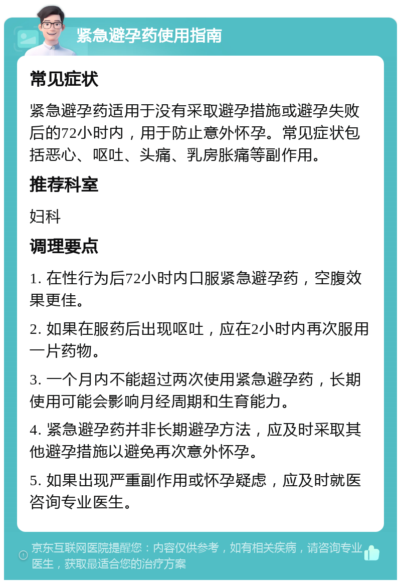 紧急避孕药使用指南 常见症状 紧急避孕药适用于没有采取避孕措施或避孕失败后的72小时内，用于防止意外怀孕。常见症状包括恶心、呕吐、头痛、乳房胀痛等副作用。 推荐科室 妇科 调理要点 1. 在性行为后72小时内口服紧急避孕药，空腹效果更佳。 2. 如果在服药后出现呕吐，应在2小时内再次服用一片药物。 3. 一个月内不能超过两次使用紧急避孕药，长期使用可能会影响月经周期和生育能力。 4. 紧急避孕药并非长期避孕方法，应及时采取其他避孕措施以避免再次意外怀孕。 5. 如果出现严重副作用或怀孕疑虑，应及时就医咨询专业医生。