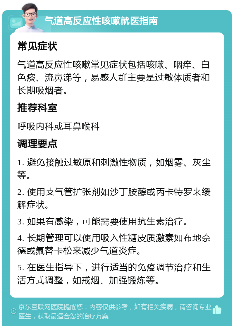 气道高反应性咳嗽就医指南 常见症状 气道高反应性咳嗽常见症状包括咳嗽、咽痒、白色痰、流鼻涕等，易感人群主要是过敏体质者和长期吸烟者。 推荐科室 呼吸内科或耳鼻喉科 调理要点 1. 避免接触过敏原和刺激性物质，如烟雾、灰尘等。 2. 使用支气管扩张剂如沙丁胺醇或丙卡特罗来缓解症状。 3. 如果有感染，可能需要使用抗生素治疗。 4. 长期管理可以使用吸入性糖皮质激素如布地奈德或氟替卡松来减少气道炎症。 5. 在医生指导下，进行适当的免疫调节治疗和生活方式调整，如戒烟、加强锻炼等。