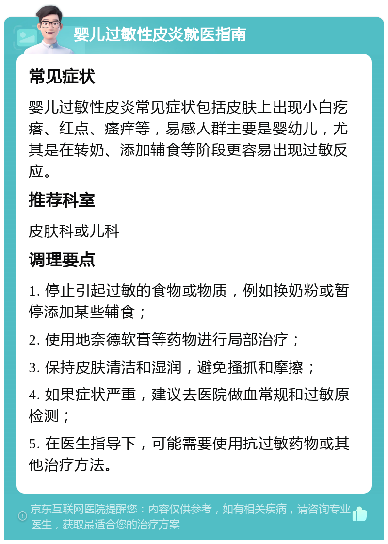 婴儿过敏性皮炎就医指南 常见症状 婴儿过敏性皮炎常见症状包括皮肤上出现小白疙瘩、红点、瘙痒等，易感人群主要是婴幼儿，尤其是在转奶、添加辅食等阶段更容易出现过敏反应。 推荐科室 皮肤科或儿科 调理要点 1. 停止引起过敏的食物或物质，例如换奶粉或暂停添加某些辅食； 2. 使用地奈德软膏等药物进行局部治疗； 3. 保持皮肤清洁和湿润，避免搔抓和摩擦； 4. 如果症状严重，建议去医院做血常规和过敏原检测； 5. 在医生指导下，可能需要使用抗过敏药物或其他治疗方法。