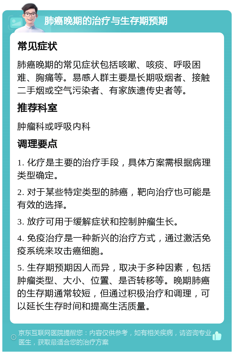 肺癌晚期的治疗与生存期预期 常见症状 肺癌晚期的常见症状包括咳嗽、咳痰、呼吸困难、胸痛等。易感人群主要是长期吸烟者、接触二手烟或空气污染者、有家族遗传史者等。 推荐科室 肿瘤科或呼吸内科 调理要点 1. 化疗是主要的治疗手段，具体方案需根据病理类型确定。 2. 对于某些特定类型的肺癌，靶向治疗也可能是有效的选择。 3. 放疗可用于缓解症状和控制肿瘤生长。 4. 免疫治疗是一种新兴的治疗方式，通过激活免疫系统来攻击癌细胞。 5. 生存期预期因人而异，取决于多种因素，包括肿瘤类型、大小、位置、是否转移等。晚期肺癌的生存期通常较短，但通过积极治疗和调理，可以延长生存时间和提高生活质量。