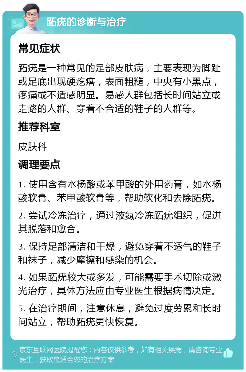 跖疣的诊断与治疗 常见症状 跖疣是一种常见的足部皮肤病，主要表现为脚趾或足底出现硬疙瘩，表面粗糙，中央有小黑点，疼痛或不适感明显。易感人群包括长时间站立或走路的人群、穿着不合适的鞋子的人群等。 推荐科室 皮肤科 调理要点 1. 使用含有水杨酸或苯甲酸的外用药膏，如水杨酸软膏、苯甲酸软膏等，帮助软化和去除跖疣。 2. 尝试冷冻治疗，通过液氮冷冻跖疣组织，促进其脱落和愈合。 3. 保持足部清洁和干燥，避免穿着不透气的鞋子和袜子，减少摩擦和感染的机会。 4. 如果跖疣较大或多发，可能需要手术切除或激光治疗，具体方法应由专业医生根据病情决定。 5. 在治疗期间，注意休息，避免过度劳累和长时间站立，帮助跖疣更快恢复。