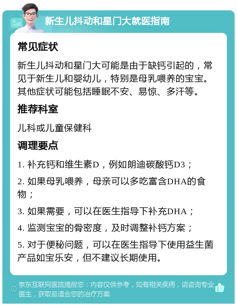 新生儿抖动和星门大就医指南 常见症状 新生儿抖动和星门大可能是由于缺钙引起的，常见于新生儿和婴幼儿，特别是母乳喂养的宝宝。其他症状可能包括睡眠不安、易惊、多汗等。 推荐科室 儿科或儿童保健科 调理要点 1. 补充钙和维生素D，例如朗迪碳酸钙D3； 2. 如果母乳喂养，母亲可以多吃富含DHA的食物； 3. 如果需要，可以在医生指导下补充DHA； 4. 监测宝宝的骨密度，及时调整补钙方案； 5. 对于便秘问题，可以在医生指导下使用益生菌产品如宝乐安，但不建议长期使用。