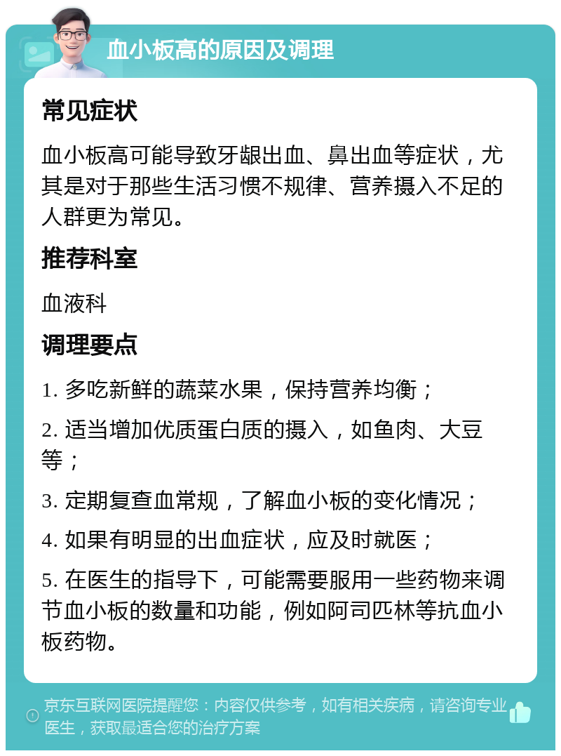 血小板高的原因及调理 常见症状 血小板高可能导致牙龈出血、鼻出血等症状，尤其是对于那些生活习惯不规律、营养摄入不足的人群更为常见。 推荐科室 血液科 调理要点 1. 多吃新鲜的蔬菜水果，保持营养均衡； 2. 适当增加优质蛋白质的摄入，如鱼肉、大豆等； 3. 定期复查血常规，了解血小板的变化情况； 4. 如果有明显的出血症状，应及时就医； 5. 在医生的指导下，可能需要服用一些药物来调节血小板的数量和功能，例如阿司匹林等抗血小板药物。