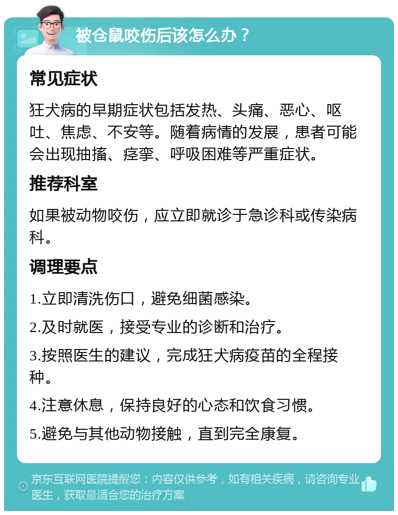 被仓鼠咬伤后该怎么办？ 常见症状 狂犬病的早期症状包括发热、头痛、恶心、呕吐、焦虑、不安等。随着病情的发展，患者可能会出现抽搐、痉挛、呼吸困难等严重症状。 推荐科室 如果被动物咬伤，应立即就诊于急诊科或传染病科。 调理要点 1.立即清洗伤口，避免细菌感染。 2.及时就医，接受专业的诊断和治疗。 3.按照医生的建议，完成狂犬病疫苗的全程接种。 4.注意休息，保持良好的心态和饮食习惯。 5.避免与其他动物接触，直到完全康复。