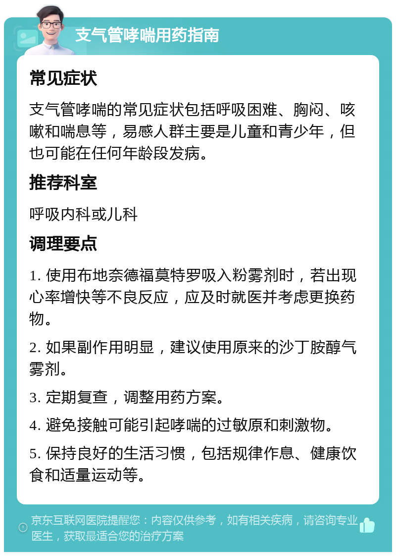 支气管哮喘用药指南 常见症状 支气管哮喘的常见症状包括呼吸困难、胸闷、咳嗽和喘息等，易感人群主要是儿童和青少年，但也可能在任何年龄段发病。 推荐科室 呼吸内科或儿科 调理要点 1. 使用布地奈德福莫特罗吸入粉雾剂时，若出现心率增快等不良反应，应及时就医并考虑更换药物。 2. 如果副作用明显，建议使用原来的沙丁胺醇气雾剂。 3. 定期复查，调整用药方案。 4. 避免接触可能引起哮喘的过敏原和刺激物。 5. 保持良好的生活习惯，包括规律作息、健康饮食和适量运动等。