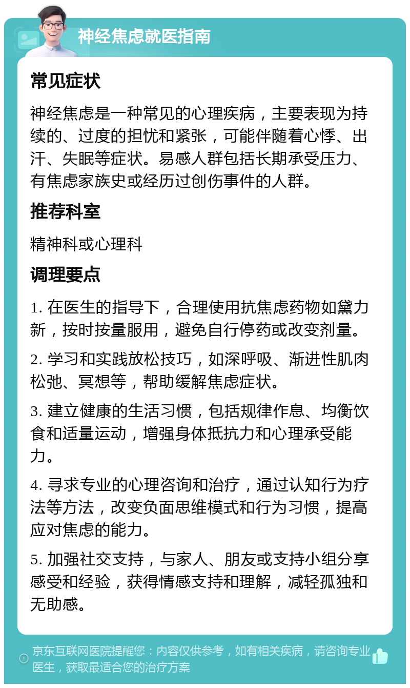 神经焦虑就医指南 常见症状 神经焦虑是一种常见的心理疾病，主要表现为持续的、过度的担忧和紧张，可能伴随着心悸、出汗、失眠等症状。易感人群包括长期承受压力、有焦虑家族史或经历过创伤事件的人群。 推荐科室 精神科或心理科 调理要点 1. 在医生的指导下，合理使用抗焦虑药物如黛力新，按时按量服用，避免自行停药或改变剂量。 2. 学习和实践放松技巧，如深呼吸、渐进性肌肉松弛、冥想等，帮助缓解焦虑症状。 3. 建立健康的生活习惯，包括规律作息、均衡饮食和适量运动，增强身体抵抗力和心理承受能力。 4. 寻求专业的心理咨询和治疗，通过认知行为疗法等方法，改变负面思维模式和行为习惯，提高应对焦虑的能力。 5. 加强社交支持，与家人、朋友或支持小组分享感受和经验，获得情感支持和理解，减轻孤独和无助感。