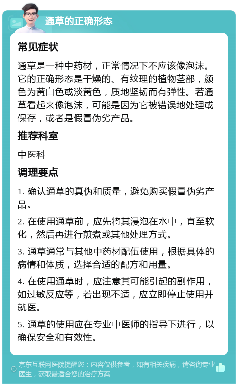 通草的正确形态 常见症状 通草是一种中药材，正常情况下不应该像泡沫。它的正确形态是干燥的、有纹理的植物茎部，颜色为黄白色或淡黄色，质地坚韧而有弹性。若通草看起来像泡沫，可能是因为它被错误地处理或保存，或者是假冒伪劣产品。 推荐科室 中医科 调理要点 1. 确认通草的真伪和质量，避免购买假冒伪劣产品。 2. 在使用通草前，应先将其浸泡在水中，直至软化，然后再进行煎煮或其他处理方式。 3. 通草通常与其他中药材配伍使用，根据具体的病情和体质，选择合适的配方和用量。 4. 在使用通草时，应注意其可能引起的副作用，如过敏反应等，若出现不适，应立即停止使用并就医。 5. 通草的使用应在专业中医师的指导下进行，以确保安全和有效性。