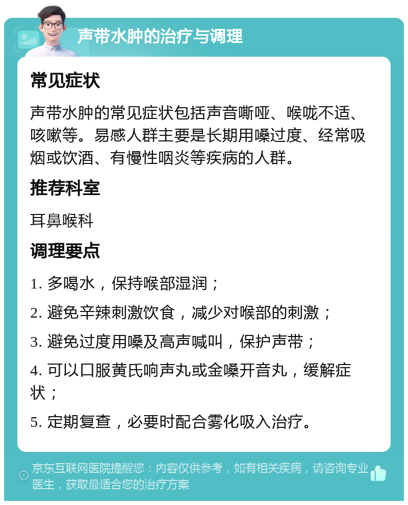 声带水肿的治疗与调理 常见症状 声带水肿的常见症状包括声音嘶哑、喉咙不适、咳嗽等。易感人群主要是长期用嗓过度、经常吸烟或饮酒、有慢性咽炎等疾病的人群。 推荐科室 耳鼻喉科 调理要点 1. 多喝水，保持喉部湿润； 2. 避免辛辣刺激饮食，减少对喉部的刺激； 3. 避免过度用嗓及高声喊叫，保护声带； 4. 可以口服黄氏响声丸或金嗓开音丸，缓解症状； 5. 定期复查，必要时配合雾化吸入治疗。