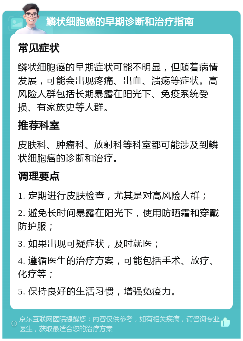 鳞状细胞癌的早期诊断和治疗指南 常见症状 鳞状细胞癌的早期症状可能不明显，但随着病情发展，可能会出现疼痛、出血、溃疡等症状。高风险人群包括长期暴露在阳光下、免疫系统受损、有家族史等人群。 推荐科室 皮肤科、肿瘤科、放射科等科室都可能涉及到鳞状细胞癌的诊断和治疗。 调理要点 1. 定期进行皮肤检查，尤其是对高风险人群； 2. 避免长时间暴露在阳光下，使用防晒霜和穿戴防护服； 3. 如果出现可疑症状，及时就医； 4. 遵循医生的治疗方案，可能包括手术、放疗、化疗等； 5. 保持良好的生活习惯，增强免疫力。